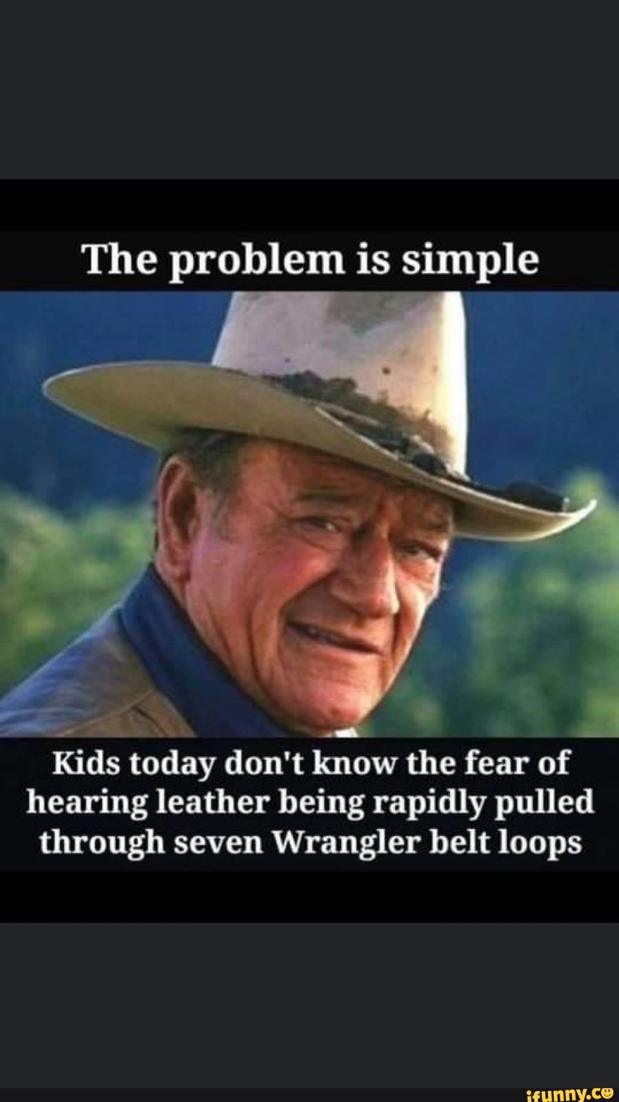 The problem is simple
b
Kids today don't know the fear of
hearing leather being rapidly pulled
through seven Wrangler belt loops