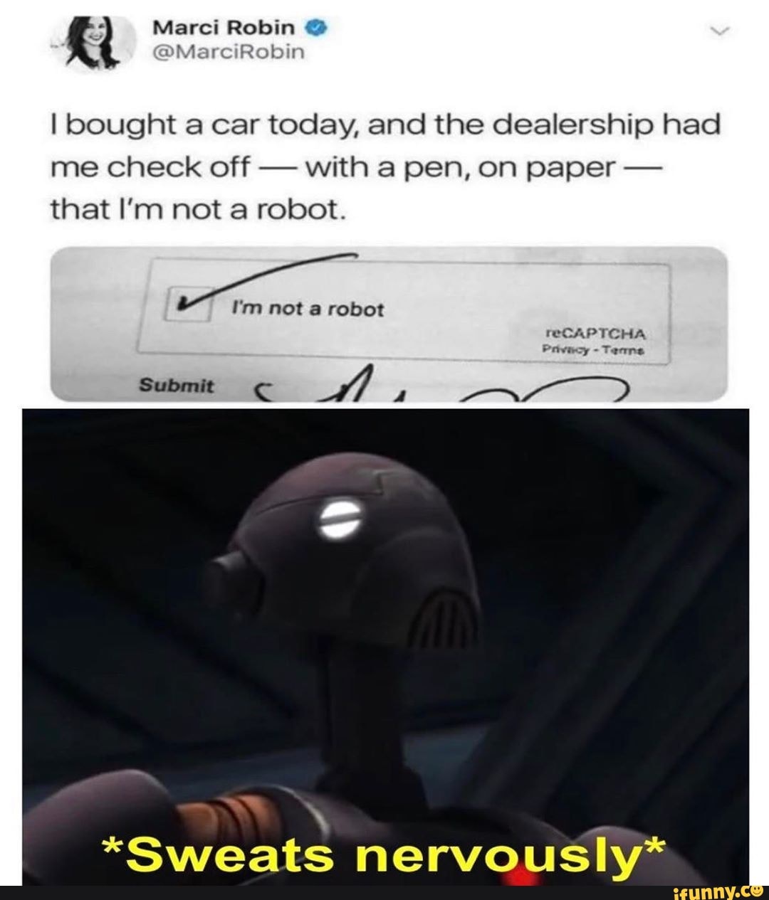 I bought a car today, and the dealership had
me check off
with a pen, on paper that I'm not a robot.
A
*Sweats nervously*