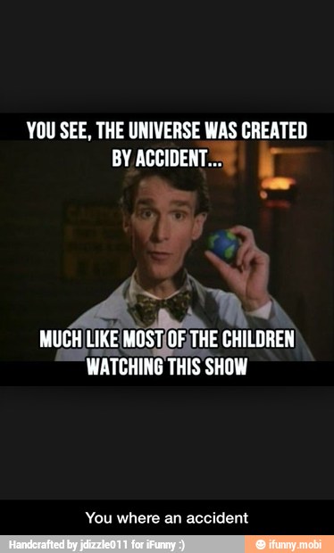 YOU SEE, THE UNIVERSE WAS CREATED
BY ACCIDENT... L
me
MUCH LIKE MOST[OF THE CHILDREN
WATCHING THIS SHOW
You where an accident - You where an accident