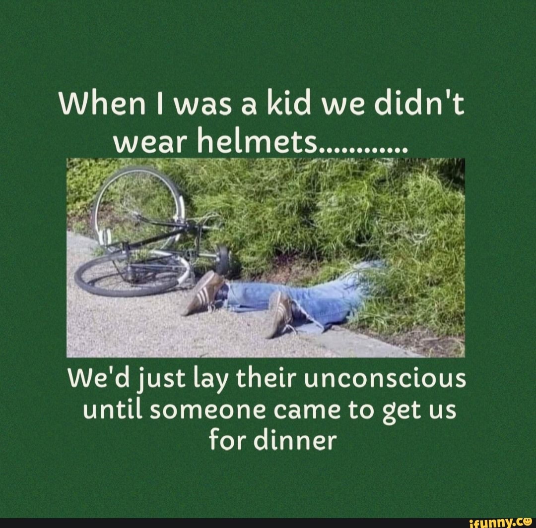 When I was a kid we didn't wear helmets........... We'd just lay their