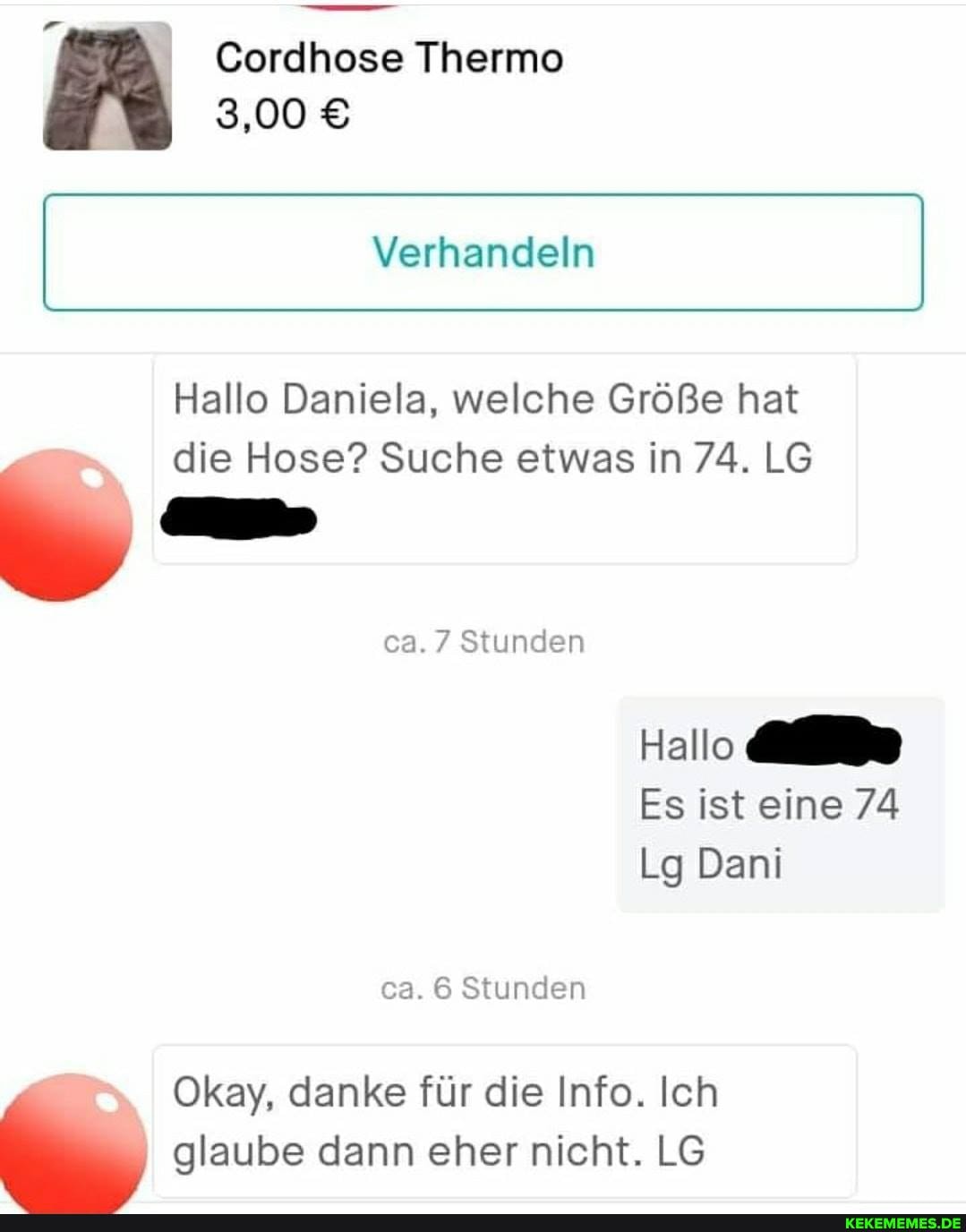 Cordhose Thermo
\ 3,00 8
Verhandeln
Hallo Daniela, welche Größe hat die Hose? Suche etwas in 74. L&
ca. 7 Stunden
Hallo
Es ist eine 74
Lg Dani ca. Stunden
Okay, danke für die Info. Ich glaube dann eher nicht. LG