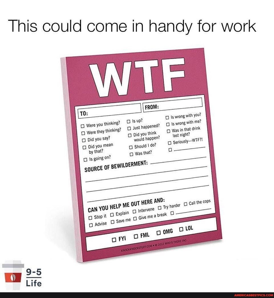 Thi is could come in handy for work
Were Were you thinking? thinking? Isup? Just Is wrong with Is wrong you! me?
Were Did they you thinking? Just happened? Did you Is wrong, Was in with that me? drink
Did you say? you mean Did you 'would think D Was in that seriously drink
Did by you that? mean would happen? Should do? fast night?
by that? Should \do?
Is going on? Was that?
OURCE OF BEWILDERMENT:
cAN YOU HELP ME OUT HERE AND:
Stop it Explain Intervene Give me? a 'Try harder Call the
Give me? prea O