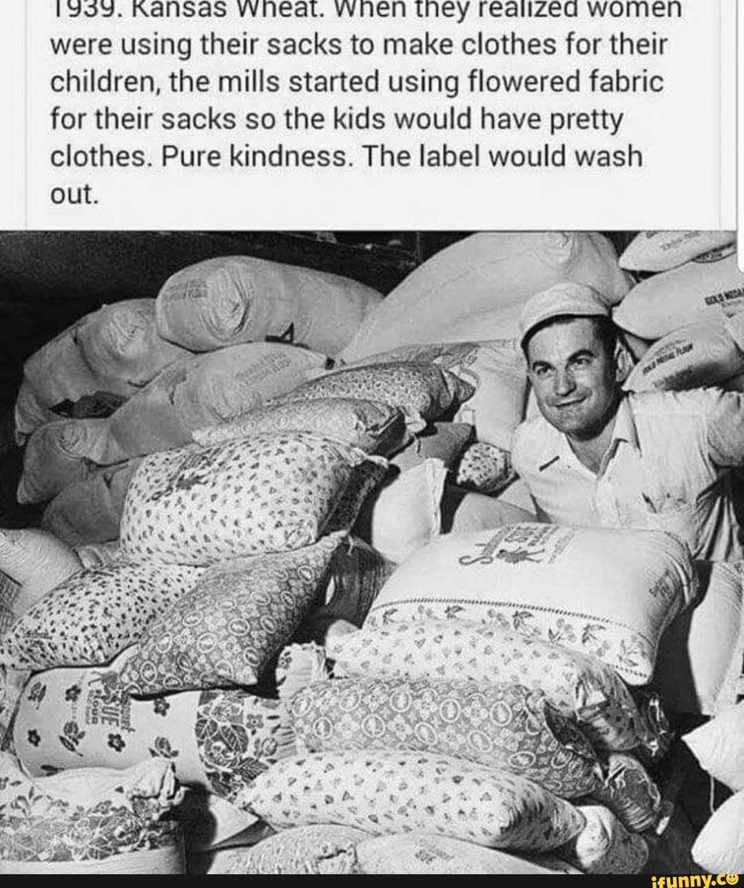 1393. KaniSas VWeat. vwnen they reaizea women
were using their sacks to make clothes for their
children, the mills started using flowered fabric
for their sacks so the kids would have pretty
clothes. Pure kindness. The label would wash
out.