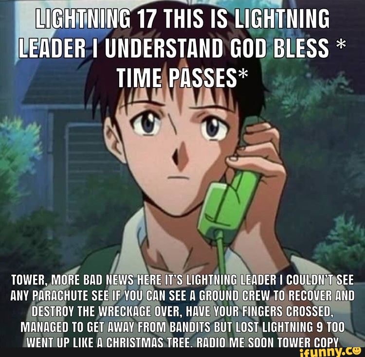 GHINING 17
THIS IS LIGHTNING
HEADER I UNDERSTAND GOD BLESS TOWER,
MORE BAD NEWS /HEREITES
ido I
ANY eo ind SEENFVOUICAN SEE A GROUND/CREW,TO.
recio
(DESTROY THE WRECKAGE OVER, HAVE YOUR FINGERS CROSSED,
MANAGED TO GET
AWAY? FROM)BANDITS BUT LOST, LIGHTNING 9 TOO!
WENT UP LIKE D CHRISTMAS TREE RADIO N TOWER COPY