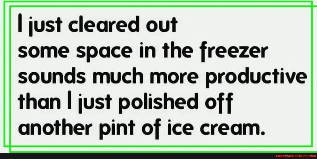 I just cleared out some space in the freezer
sounds much more productive than I just polished off another pint of ice cream.