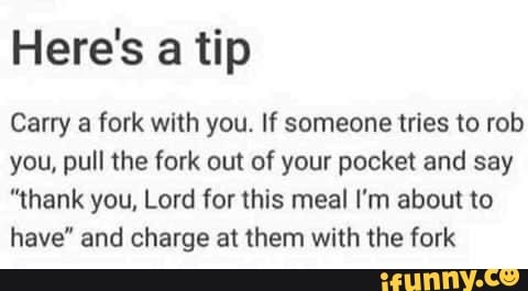 Here's a tip
Carry a fork with you. If someone tries to rob
you, pull the fork out of your pocket and say
"thank you, Lord for this meal I'm about to
have" and charge at them with the fork