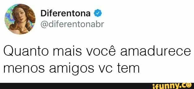 Quanto mais vocé amadurece
menos amigos vc tem