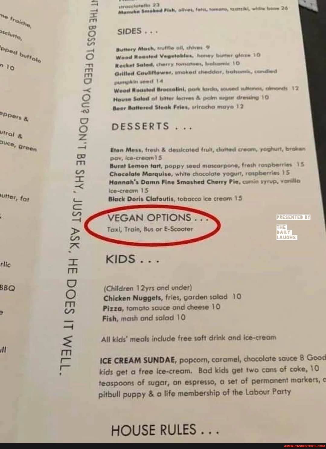 "P Rer,
2Uce, Sree,
ASV "AHS
ter, foy
tlic
BBQ
TIM
white
olives,
SIDES Buttery Mash, truftle oll, chives
Weed Reasted Vegstabios, honey nutter 10
Rocket Salod, cherry war, 10
Weed ousted pork eased
Grilled Caulitlewer, moked cheddor, batrormic, condd
12
pumplin sewd 14
Weed Rousted Broccolini, pork tarte, eased adteren,
House Salad of biter lecves & pokn mger drewing 10
Boor Battered Steak Fries, wirocho maye 12
DESSERTS...
Com Mess, fresh & dewicoted dotted cream, yoghurt, broken pov, ice-creom) S
Burnt Lemon tart, poppy seed mascarpone, fresh rowpberries 15
Chocolate Marquise, white chocolate yogurt, reupberries 15
Hannah's Damn Fine Smashed Cherry Pie, comin syrep,
ice-cream 15
Biack Doris Clafoutis, tobacco ice cream 15
VEGAN OPTIONS.
Taxi, Train, Bus or E-Scooter
KIDS...
(Children 2yrs and under)
Chicken Nuggets, fries, garden solad 10
Pizza, tomato sauce and cheese 10
Fish, mash and salad 10
All kids' meals include free soft drink and ice-cream
ICE CREAM SUNDAE, popcorn, caramel, chocolate sauce Good
kids get free ice-cream. Bad kids get two cons of coke, 10 teospoons of sugar, an espresso, set of permanent markers,
pitbull puppy & life membership of the Labour Party
HOUSE RULES...