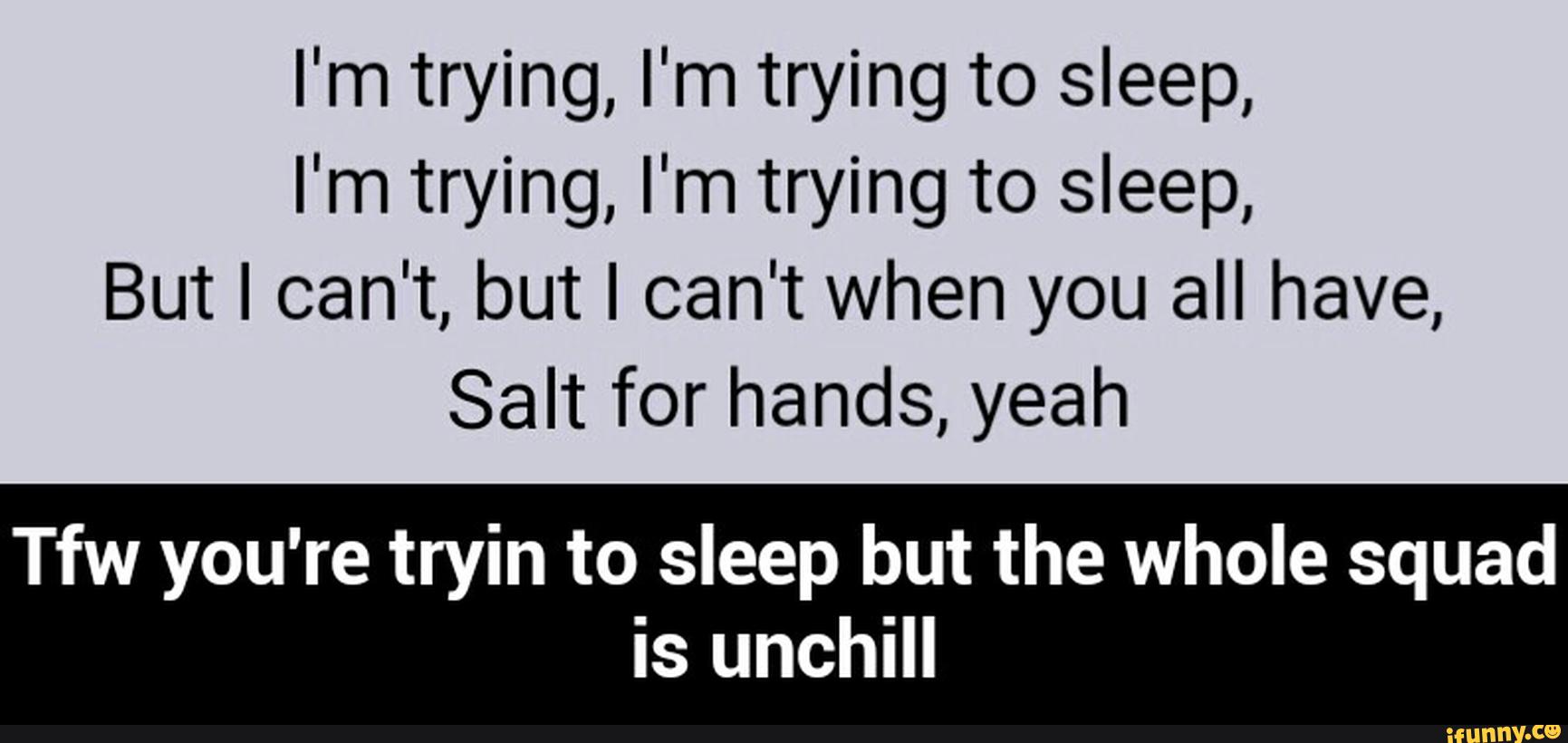 I'm trying, I'm trying to sleep,
I'm trying, I'm trying to sleep,
But I can't, but I can't when you all have,
Salt for hands, yeah
wa you're tryin to sleep but the whole squad
is unchill - Tfw you're tryin to sleep but the whole squad is unchill