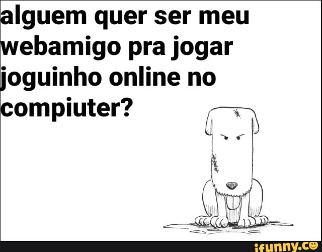 alguem quer ser meu webamigo pra jogar joguinho online no
compiuter?