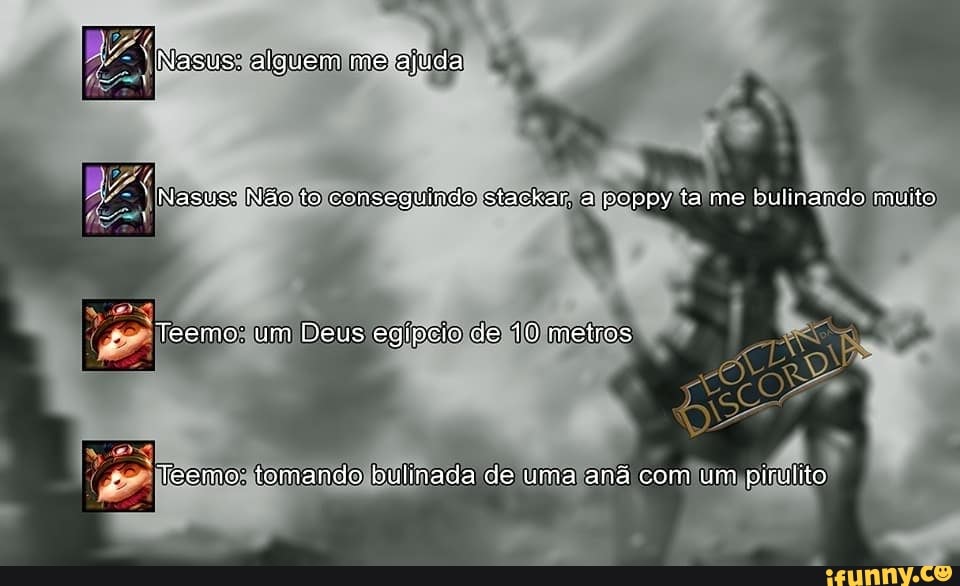 "Nasus: alguem mo ajuda
Nasus: Não to conseguindo stackar. a poppy ta me bulinando muito
-Teemo: um Deus egípeio de 10 metros
eemo: tomando bulinada de uma aná com um pirulito