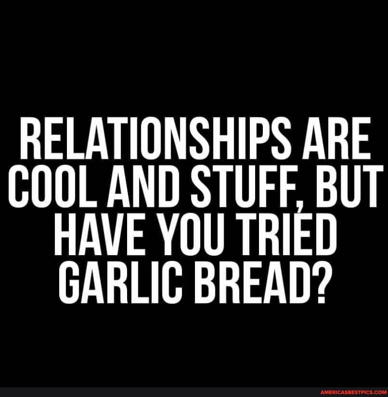 RELATIONSHIPS ARE COOL AND STUFF, BUT HAVE YOU TRIED GARLIC BREAD?