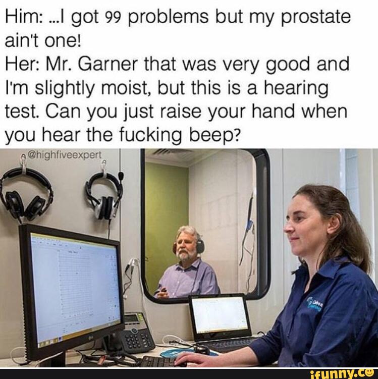 Him: ...I got 99 problems but my prostate
ain't one!
Her: Mr. Garner that was very good and
I'm slightly moist, but this is a hearing
test. Can you just raise your hand when
you hear the fucking beep?
a
@highhveexpenn »
/