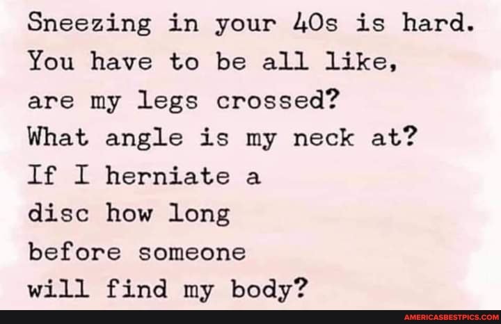 Sneezing in your is hard.
You have to be all like,
are my legs crossed?
What angle is my neck at?
If I herniate a
disc how long
before someone
will find my body?