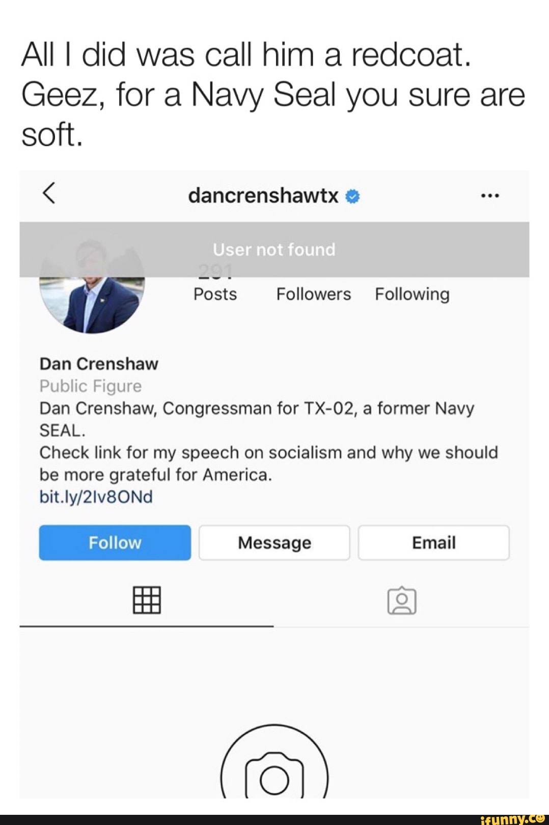 All I did was call him a redcoat.
Geez, for a Navy Seal you sure are
soft.
< dancrenshawtx
Public Figure
Dan Crenshaw, Congressman for TX-02, a former Navy
SEAL.
Check link for my speech on socialism and why we should
be more grateful for America.
bit.ly/2Iv80Nd