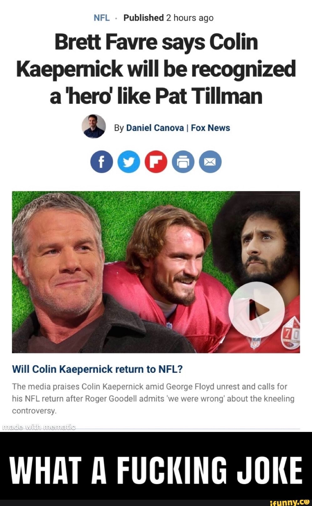 Brett Favre says Colin
Kaepernick will be recognized
a hero like Pat Tillman
sa By Daniel Canova I Fox News
00000
Will Colin Kaepernick return to NFL?
The media praises Colin Kaepernick amid George Floyd unrest and calls for
his NFL return after Roger Goodell admits 'we were wrong' about the kneeling
controversy.
WHAT A FUCKING JOKE