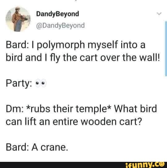 Bard: I polymorph myself into a
bird and I fly the cart over the wall!
Dm: *rubs their temple* What bird
can lift an entire wooden cart?
Bard: A crane.