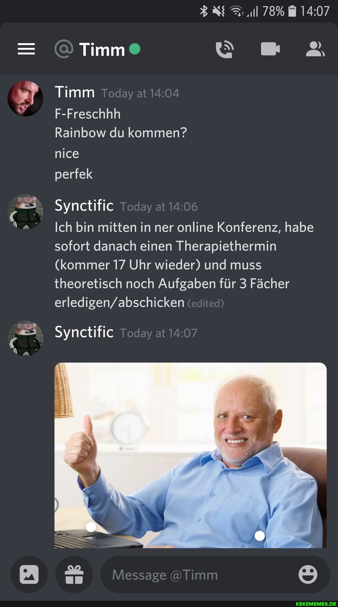 78%
& Timm
Timm Today at
F-Freschhh
Rainbow du kommen? nice
perfek
Synctific Today at
Ich bin mitten in ner online Konferenz, habe sofort danach einen Therapiethermin
(kommer 17 Uhr wieder) und muss theoretisch noch Aufgaben für 3 Fächer tedited)
Synctific Today at
Message @Timm