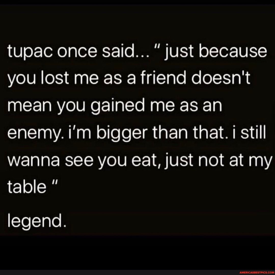 tupac once said..." just because you lost me as a friend doesn't mean you gained me as an enemy. i'm bigger than that. i still wanna see you eat, just not at my table
legend.