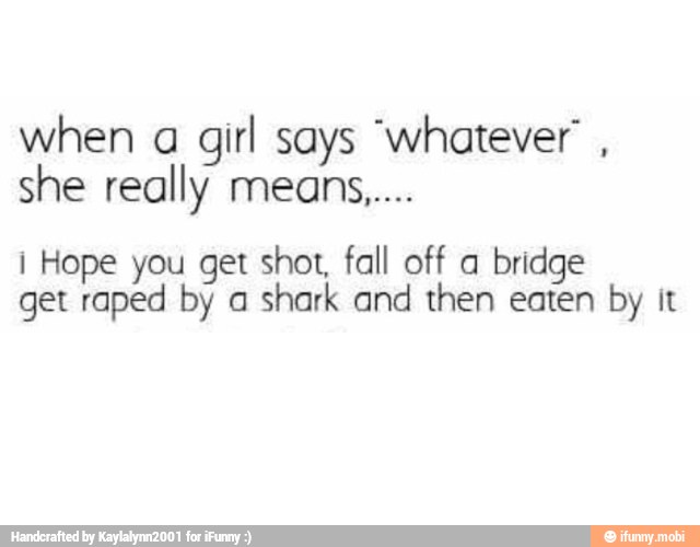 when a
girl says "whatever i Hope you get shot, fall off a bridge
get raped by a
shark and then eaten by it