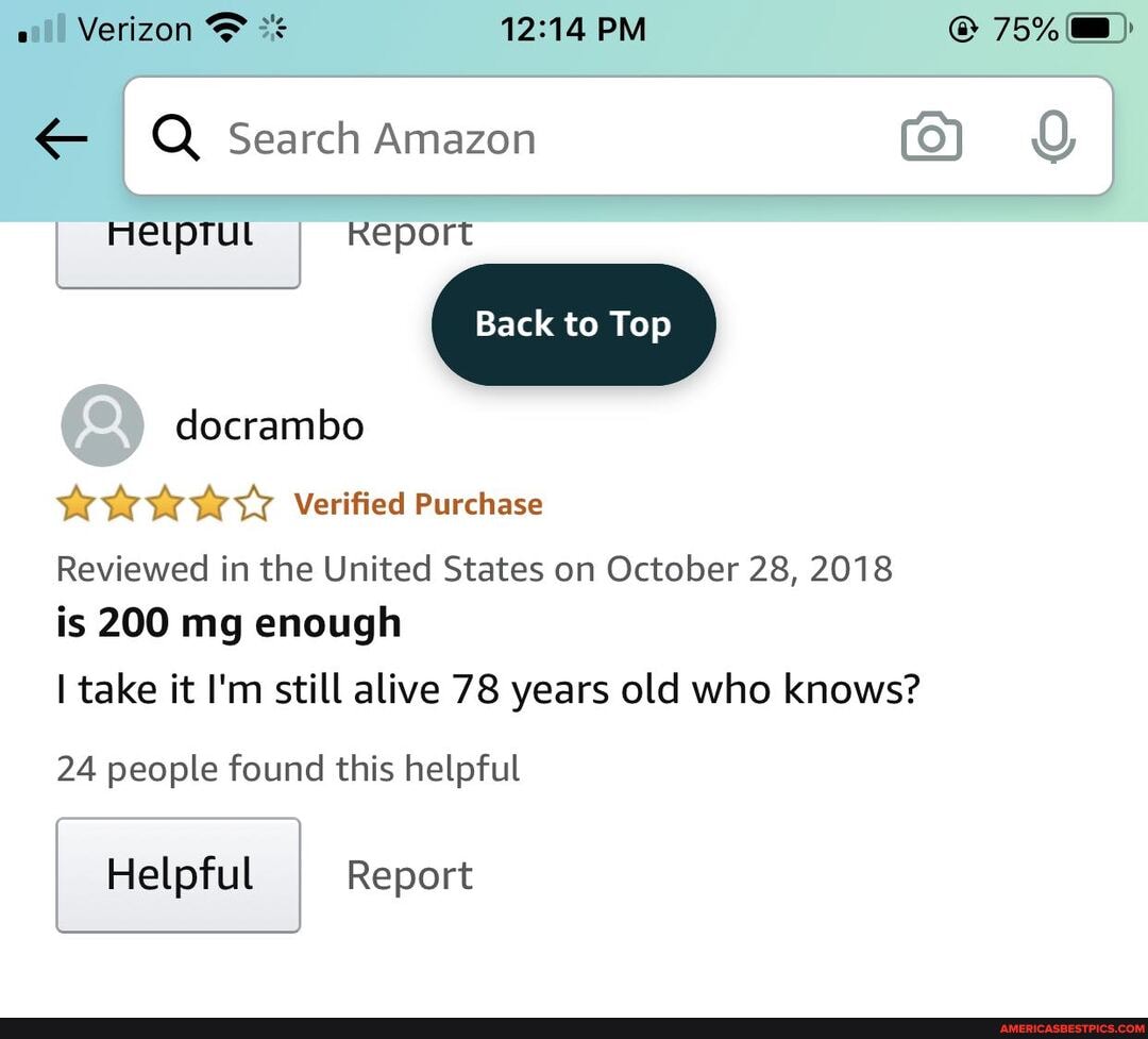 ail Verizon & PM @ 75%@):
Q Search Amazon Q
Helptut Report
Back to Top docrambo
Verified Purchase
Reviewed in the United States on October 28, 2018 is 200 mg enough
I take it I'm still alive 78 years old who knows?
24 people found this helpful
Helpful Report