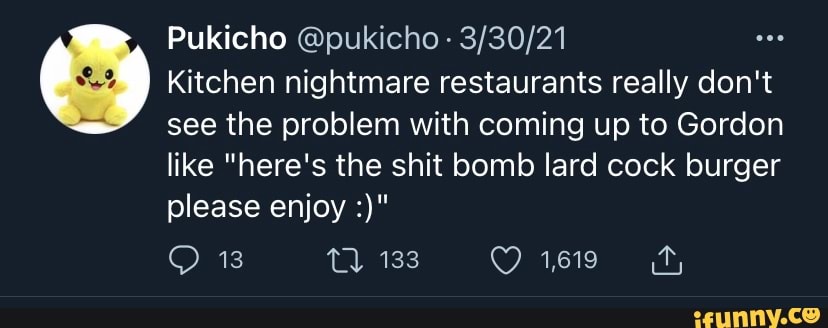 Pukicho
13
I Kitchen nightmare restaurants really don't see the problem with coming up to Gordon like "here's the shit bomb lard cock burger please enjoy