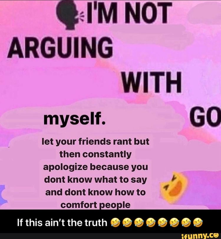 @:I'M NOT ARGUING WITH myself. GO
let your friends rant but then constantly apologize because you dont know what to say and dont know how to
comfort people
If this ain't the truth @@@@@@e@ - If this ain’t the truth 🤣🤣🤣🤣🤣🤣🤣🤣