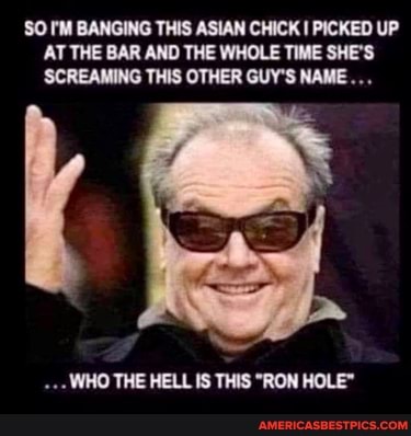 SO I'M BANGING THIS ASIAN CHICK I PICKED UP AT THE BAR AND THE WHOLE TIME SHE'S
WHO THE HELL IS THIS "RON HOLE"