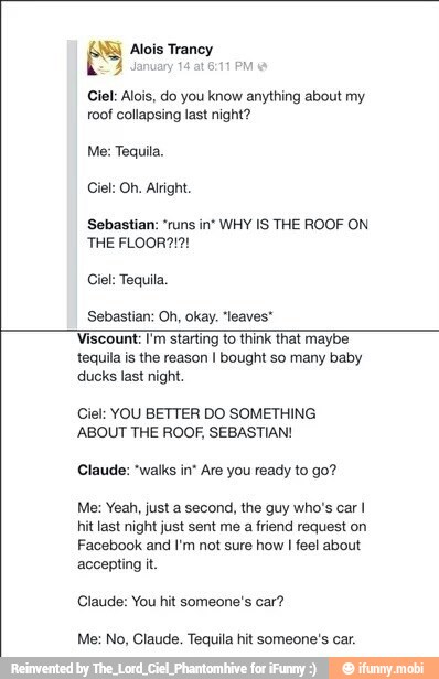 Alois Trancy
Ciel: Alois, do you know anything about my
roof collapsing last night?
Me: Tequila,
Ciel: Oh. Alright
Sebastian: "runs in' WHY IS THE ROOF ON
Ciel: Tequila.
Sebastian: Oh, okay. "leaves"
Viscount
I Viscount:
Tim starting to think that maybe
SS
tequila is the reason I bought so many baby
'ducks last night.
Ciel: YOU BETTER DO SOMETHING
ABOUT THE ROOF, SEBASTIAN!
Claude: "walks in* Are you ready to go?
Me: Yeah, just a second, the guy who's car I
hit last night just sent me a friend request on
Facebook and I'm not sure how
I
feel about
accepting it.
Claude: You hit someone's car?
Me: No, Claude. Tequila hit someone's car.