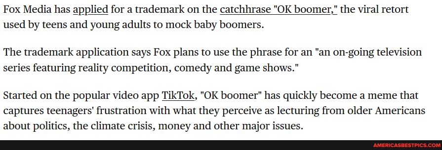 Fox Media has applied for a trademark on the catchhrase "OK boomer," the viral retort used by teens and young adults to mock baby boomers.
The trademark application says Fox plans to use the phrase for an "an on-going television series featuring reality competition, comedy and game shows."
Started on the popular video app TikTok, "OK boomer" has quickly become a meme that captures teenagers' frustration with what they perceive as lecturing from older Americans about politics. the climate crisis. money and other maior issues.