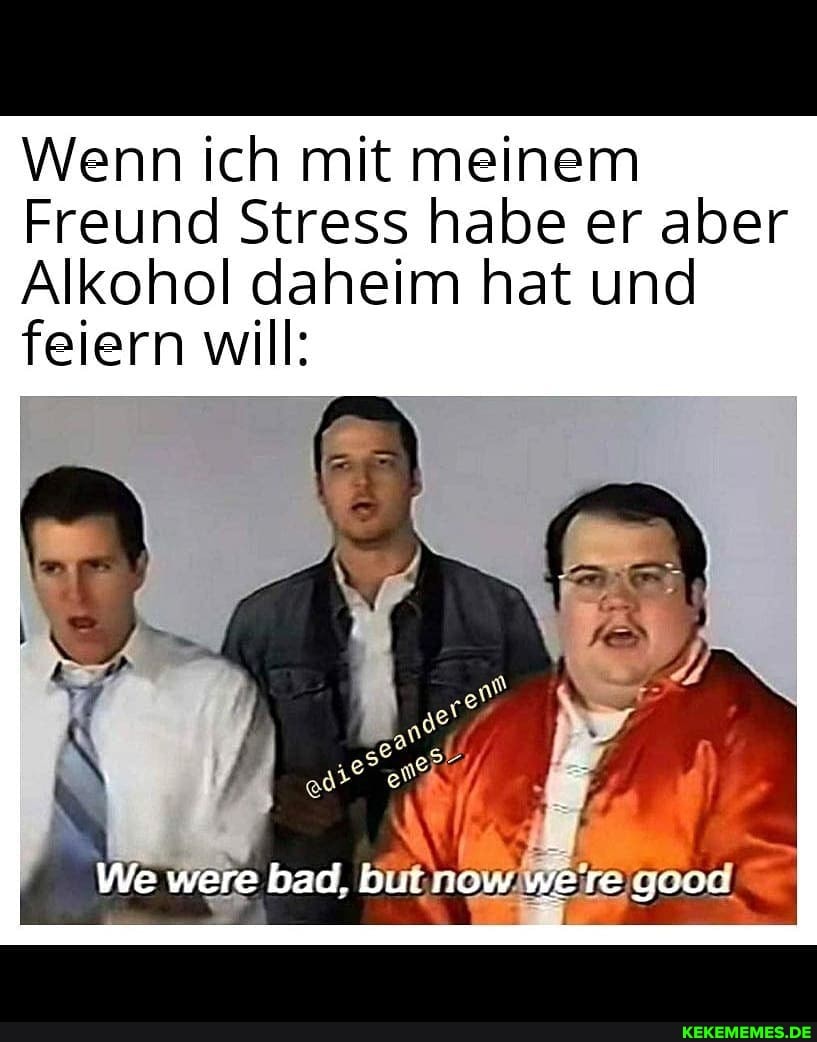 Wenn ich mit meinem
Freund Stress habe er aber
Alkohol daheim hat und feiern will:
We were bad. but now were