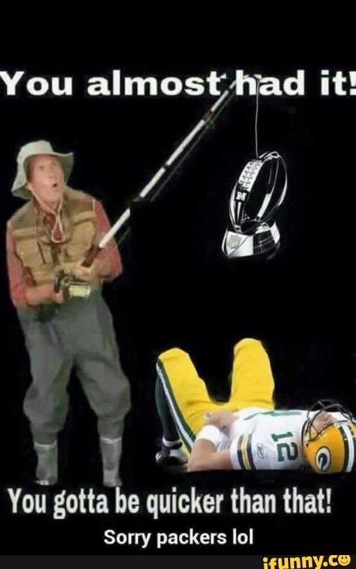 You gotta be quicker than that! Sorry packers lol - )