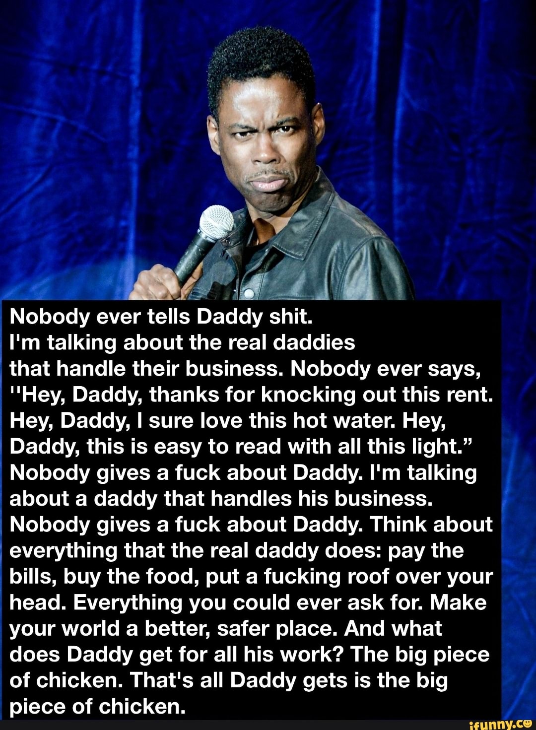 Nobody ever tells
Daddy shit.
I'm talking about the real daddies
that handle their business. Nobody ever says,
"Hey, Daddy, thanks for knocking out this rent.
Hey, Daddy, I sure love this hot water. Hey,
Daddy, this is easy to read with all this light."
Nobody gives a fuck about Daddy. I'm talking
about a daddy that handles his business.
Nobody gives a fuck about Daddy. Think about
everything that the real daddy does: pay the
bills, buy the food, put a fucking roof over your
head. Everything you could ever ask for. Make
your world a better, safer place. And what
does Daddy get for all his work? The big piece
of chicken. That's all Daddy gets is the big
piece of chicken.
