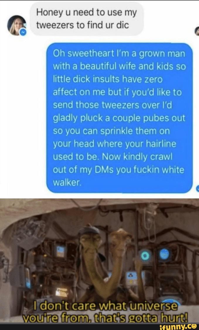 Honey u need to use my tweezers to find ur dic
Oh sweetheart I'm a grown man with a beautiful wife and kids so little dick insults have zero affect on me but if you'd like to send those tweezers over I'd gladly pluck a couple pubes out so you Can sprinkle them on your head where your hairline used to be. Now kindly crawl out of my OMs you fuckin white walker.
I don't care what