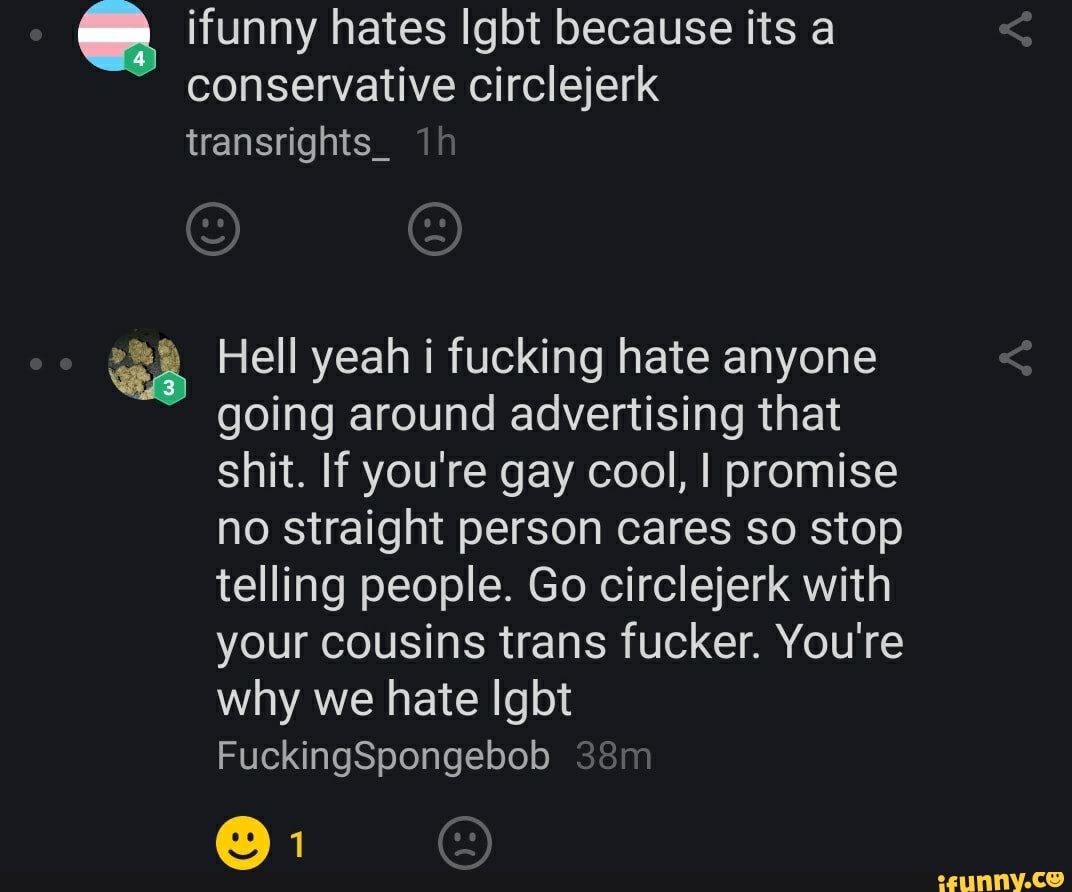 dl ifunny hates Igbt because its a
conservative circlejerk
ad Hell yeah i fucking hate anyone
going around advertising that
shit. If you're gay cool, I promise
no straight person cares so stop
telling people. Go circlejerk with
your cousins trans fucker. You're
why we hate Igbt