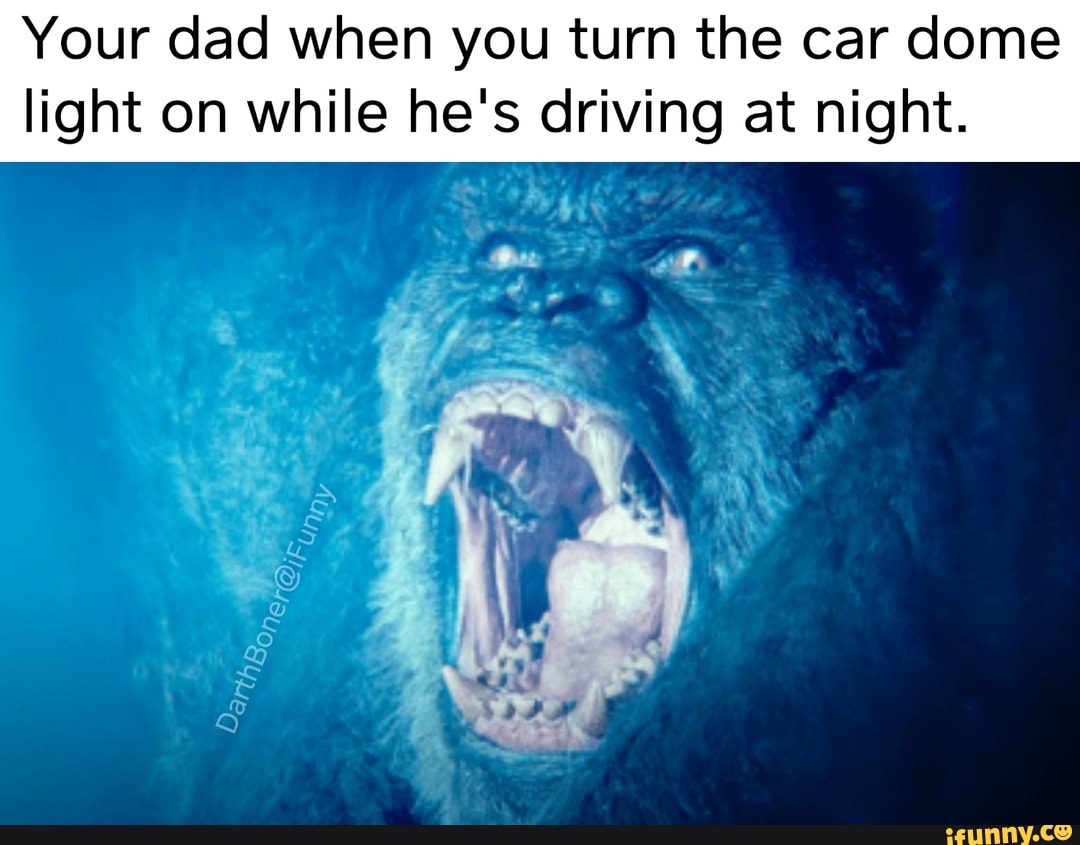 Your dad when you turn the car dome
light on while he's driving at night.