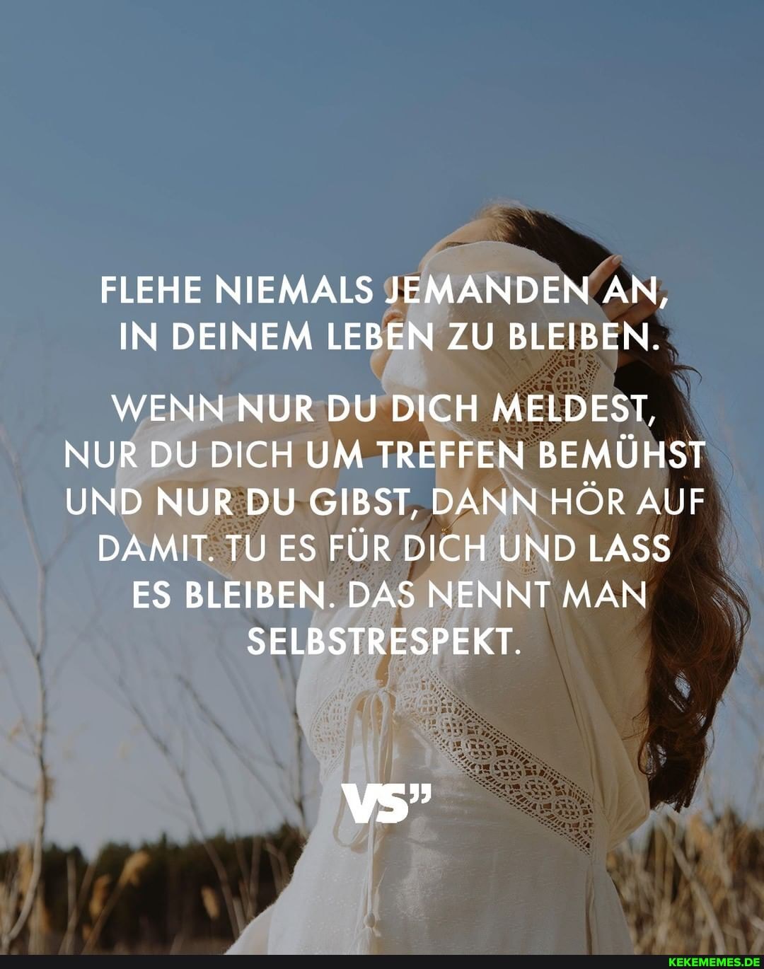 FLEHE NIEMALS JEMANDEN AN,
IN DEINEM LEBEN ZU BLEIBEN.
WENN NUR DU DICH MELDEST,
NUR DU DICH UM TREFFEN BEMÜHST UND NUR DU GIBST, DANN HÖR AUF
DAMIT. TU ES FÜR DICH UND LASS
ES BLEIBEN. DAS NENNT MAN SELBSTRESPEKT.