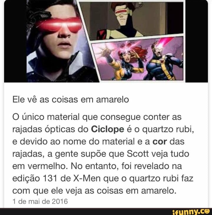 Ele vê as coisas em amarelo
O único material que consegue conter as
rajadas ópticas do Ciclope é o quartzo rubi,
e devido ao nome do material e a cor das
rajadas, a gente supõe que Scott veja tudo
em vermelho. No entanto, foi revelado na
edição 131 de X-Men que o quartzo rubi faz
com que ele veja as coisas em amarelo.
1 de mai de 2016