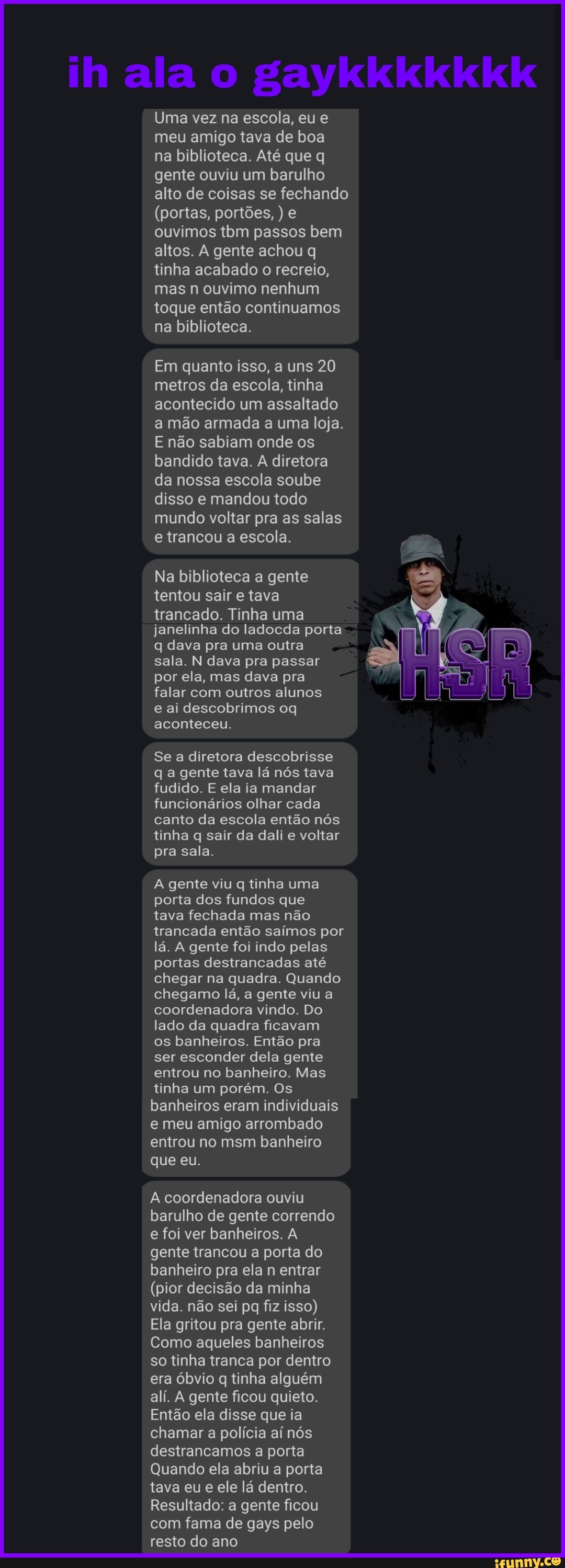 ih ala gaykkkkkkk
Uma vez na escola, eu meu amigo tava de boa na biblioteca. Até que q gente ouviu um barulho alto de coisas se fechando
(portas, portões, ) e ouvimos tbm passos bem altos. A gente achou q linha acabado o recreio, mas n ouvimo nenhum toque então continuamos na biblioteca.
Em quanto isso, a uns 20 metros da escola, tinha acontecido um assaltado a mão armada a uma loja.
E não sabiam onde os bandido tava. A diretora da nossa escola soube disso e mandou todo mundo voltar pra as salas e trancou a escola.
Na biblioteca a gente tentou sair tava
trancado. Tinha uma janelinha do ladoeda porta q dava pra uma outra sala. N dava pra passar por ela, mas dava pra falar com outros alunos e ai descobrimos oq
aconteceu.
Se a diretora descobrisse qa gente tava lá nós tava fudido. E ela ia mandar funcionários olhar cada canto da escola então nós tinha q sair da dali e voltar pra sala.
gente viu tinha uma porta dos fundos que
tava fechada mas não trancada então saímos por lá. A gente foi indo pelas portas destrancadas até chegar na quadra. Quando chegamo lá, a gente viu a coordenadora vindo. Do lado da quadra ficavam os banheiros. Então pra ser esconder dela gente entrou no banheiro. Mas tinha um porém, Os banheiros eram individuais e meu amigo arrombado entrou no msm banheiro
que eu.
A coordenadora ouviu barulho de gente correndo e foi ver banheiros. A gente trancou a porta do banheiro pra ela entrar
(pior decisão da minha vida. não sei pq fiz isso)
Ela gritou pra gente abrir.
Como aqueles banheiros so tinha tranca por dentro era óbvio q tinha alguém ali. gente ficou quieto.
Então ela disse que ia chamar a polícia aí nós destrancamos a porta
Quando ela abriu a porta tava eu e ele lá dentro.
Resultado: a gente ficou com fama de gays pelo resto do ano