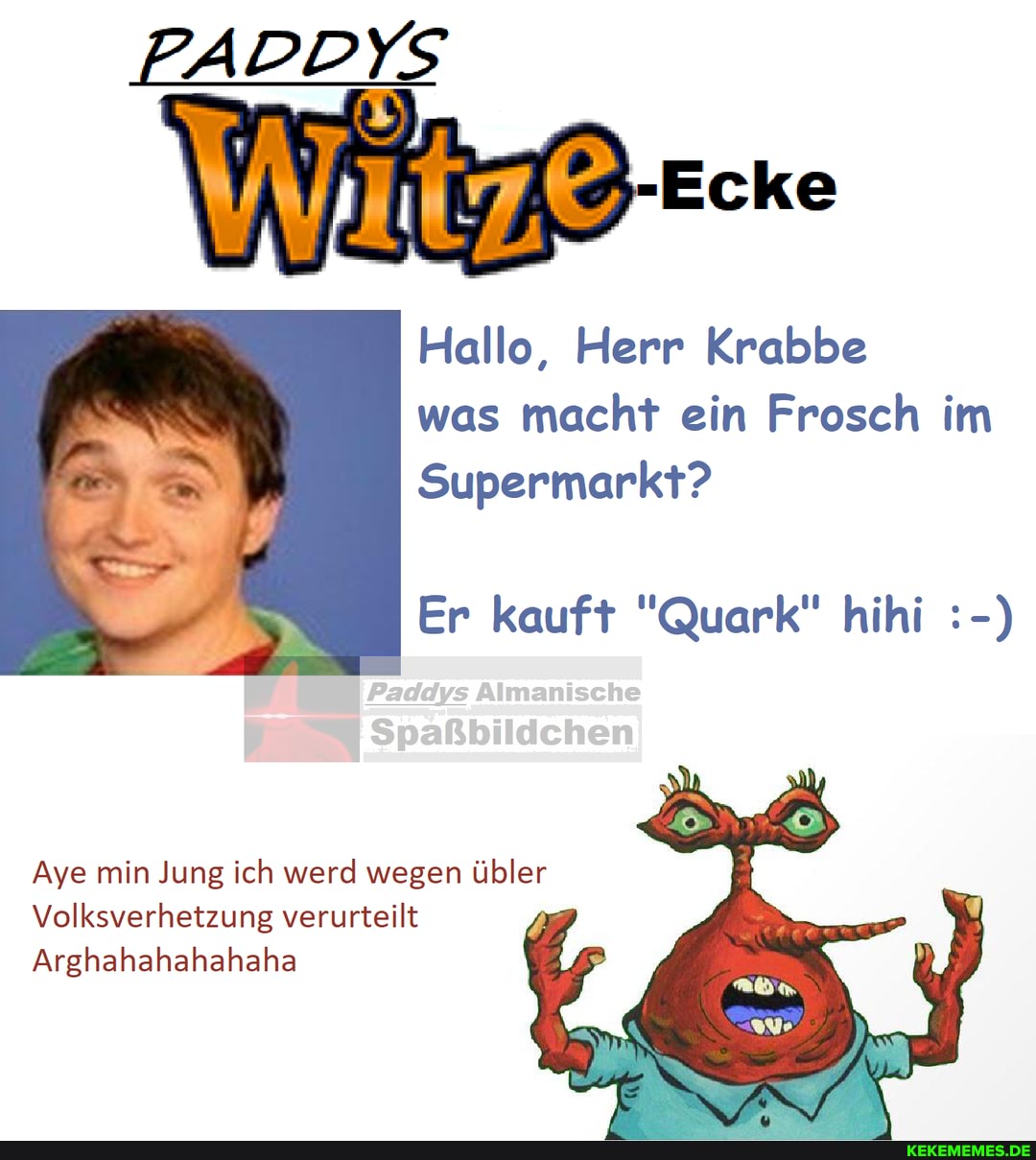 PADDYS
Ecke
Hallo, Herr Krabbe was macht ein Frosch im
Supermarkt?
Er kauft "Quark" hihi
Aye min Jung ich werd wegen übler
Volksverhetzung verurteilt
Arghahahahahaha