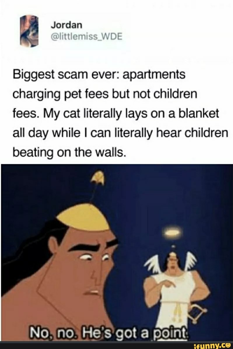 Biggest scam ever: apartments
charging pet fees but not children
fees. My cat literally lays on a blanket
all day while I can literally hear children
beating on the walls.