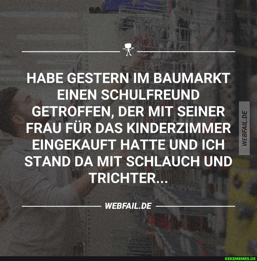 HABE GESTERN IM BAUMARKT EINEN SCHULFREUND GETROFFEN, DER MIT SEINER FRAU FÜR DAS KINDERZIMMER EINGEKAUFT HATTE UND ICH STAND DA MIT SCHLAUCH UND TRICHTER...
WEBFAIL.DE