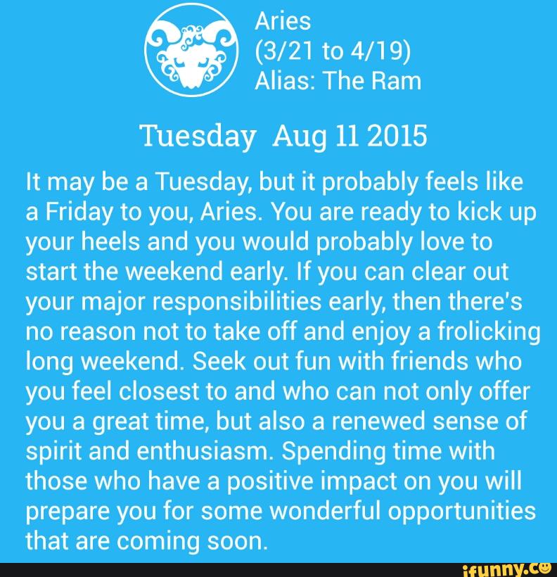 Aries
(3/21 to 4/19)
Alias: The Ram
Tuesday Aug 112015
It may be a Tuesday, but it probably feels like
a Friday to you, Aries. You are ready to kick up
your heels and you would probably love to
start the weekend early. If you can clear out
your major responsibilities early, then there's
no reason not to take off and enjoy a frolicking
long weekend. Seek out fun with friends who
you feel closest to and who can not only offer
you a great time, but also a renewed sense of
spirit and enthusiasm. Spending time with
those who have a positive impact on you will
prepare you for some wonderful opportunities
that are coming soon.