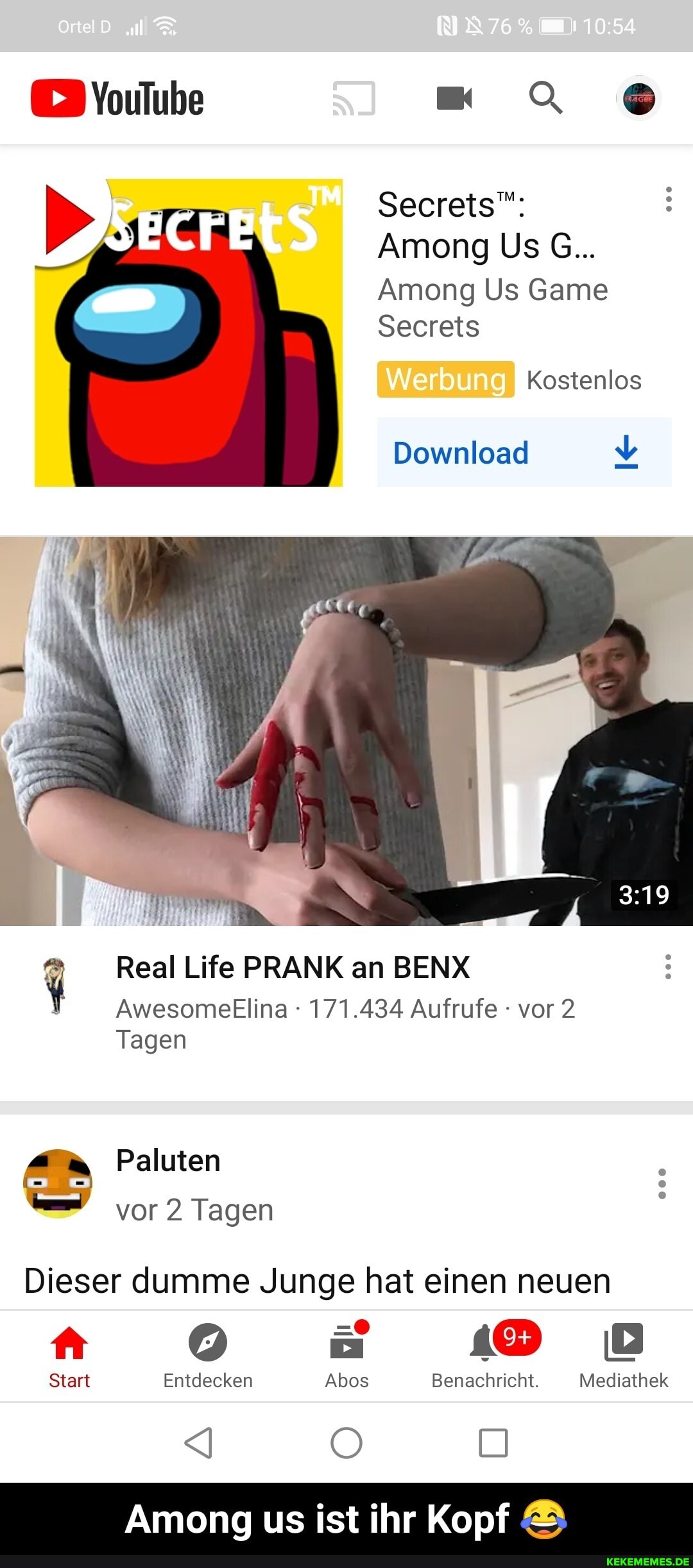 ortelD
Secrets":
Among Us G...
Among Us Game
Secrets
Kostenlos
Werbung
Download
Real Life PRANK an BENX
AwesometElina 171.434 Aufrufe vor 2
Tagen
Paluten vor 2 Tagen
Dieser dumme Junge hat einen neuen
Start Entdecken Abos Benachricht. Mediathek
Among us ist ihr Kopf - Among us ist ihr Kopf 😂