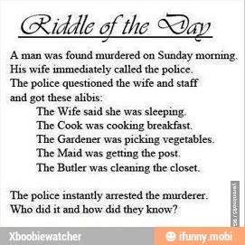 Riddle of the Day
'Arman was
found murdered on
Sunday morning,
His wife immediately called the police.
'The police questioned the wife and staff
and got these alibi:
'The Wife said she was sleeping.
'The Cook was
cooking breakfast.
'The Gardener was
picking vegetables,
'The Maid was getting the post.
'The Butler was
cleaning the closet.
'The police instantly arrested the murderer.
'Who did it and how did they know?