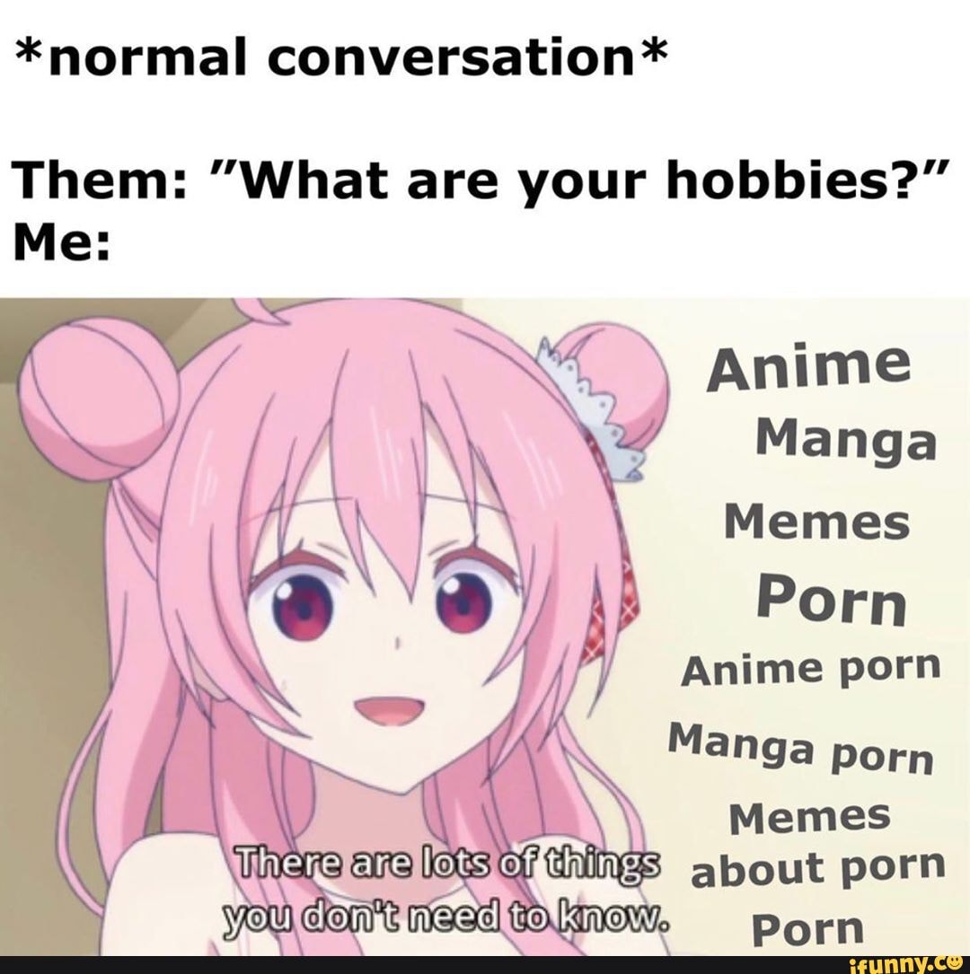 *normal conversation* Them: "What are your hobbies?" Me: Anime Manga Memes Porn Anime porn Manga Porn Memes about porn Darn