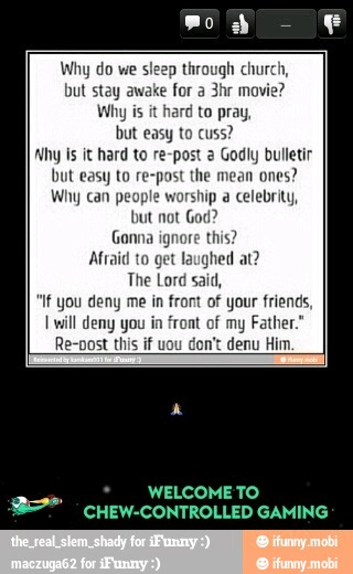 Why do we
si ugh church,
but stay awake
for a
Why is
it hard to pray,
but easy to cuss?
'hy Is it hard to re-post 2 Godly bulletir
but easy to re-post the mean ones?
Why can people worship a celebrity,
but not God?
Gonna ignore this?
Afraid to get laughed at?
The Lord said,
"if you deny me in front of your friends,
I will deny in of Father
A
WELCOMETO
E INN