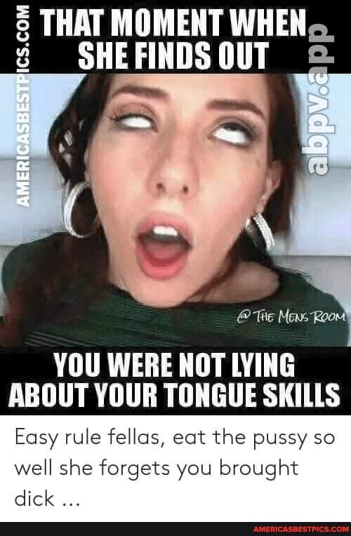THAT MOMENT WHEN.
SHE FINDS OUT
@ Te Mens Room
YOU WERE NOT LYING ABOUT YOUR TONGUE SKILLS
Easy rule fellas, eat the pussy so well she forgets you brought
(ol ol
