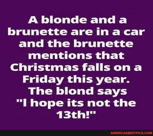 A blonde and brunette are in a car and the brunette mentions that
Christmas falls om
Friday this year.
The blond says hope its not the
13th!"