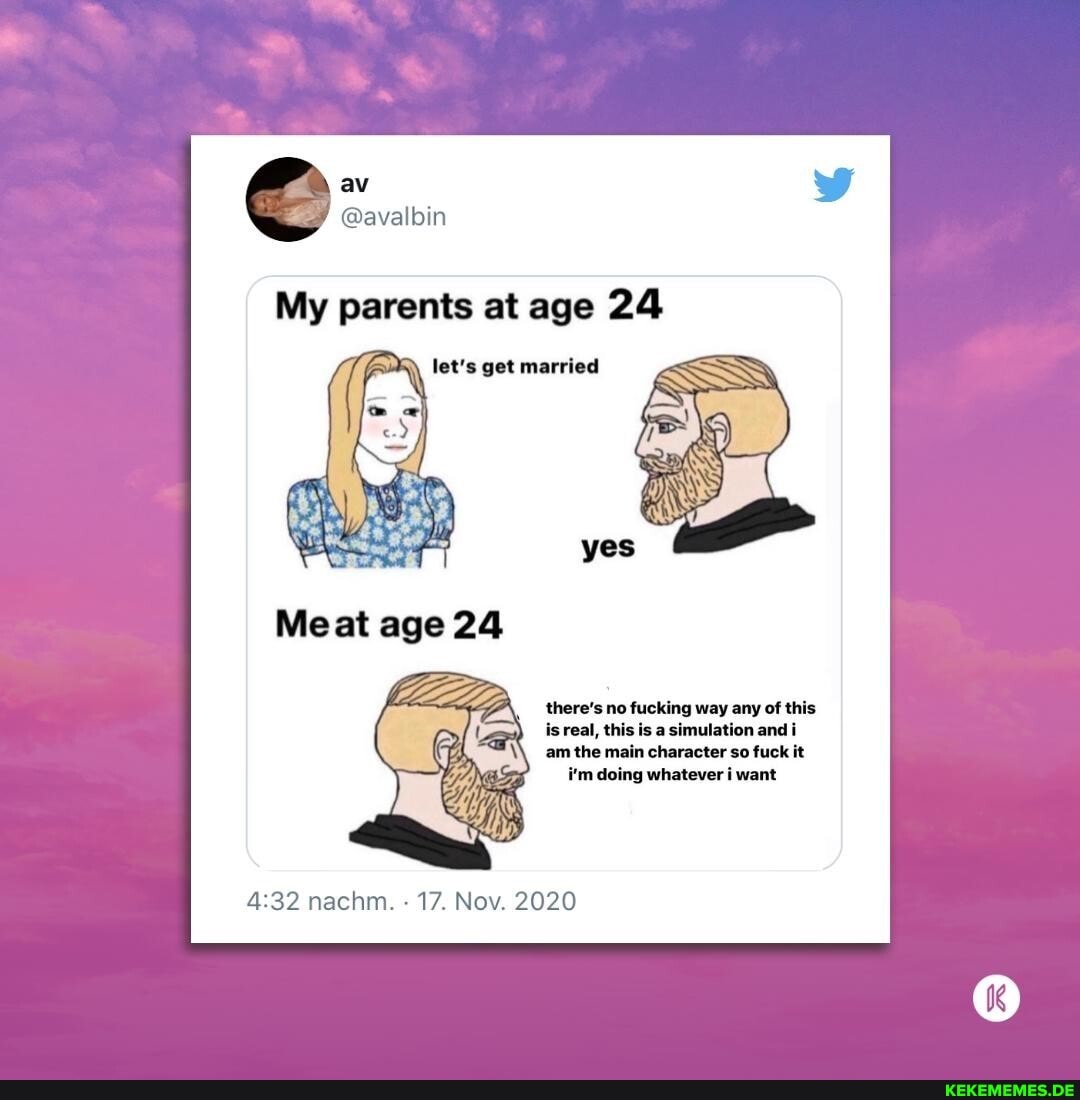 av
@avalbin
My parents at age 24
Meat age 24
there's no fucking way any of this
is real, this is a simulation andi
am the main character so fuck it i'm doing whatever i want
nachm. 17. Nov. 2020